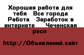 Хорошая работа для тебя - Все города Работа » Заработок в интернете   . Чеченская респ.